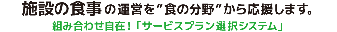 貴施設のご予算・目的に応じて、お届けするサービスプランを選択できるシステムです。基本サービスプランは「お惣菜セット」。さらに、ご希望によりオプションサービスメニューから組み合わせてご注文していただけます 。